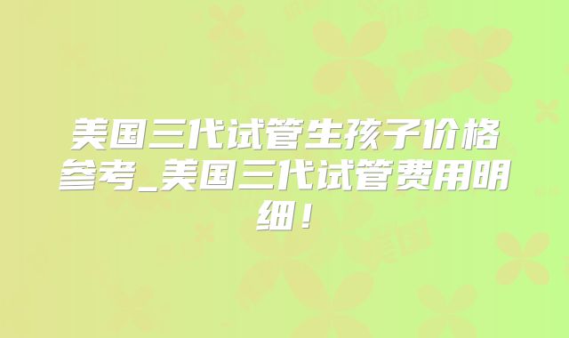 美国三代试管生孩子价格参考_美国三代试管费用明细！