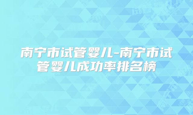 南宁市试管婴儿-南宁市试管婴儿成功率排名榜