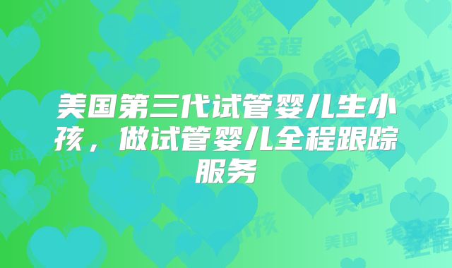 美国第三代试管婴儿生小孩，做试管婴儿全程跟踪服务