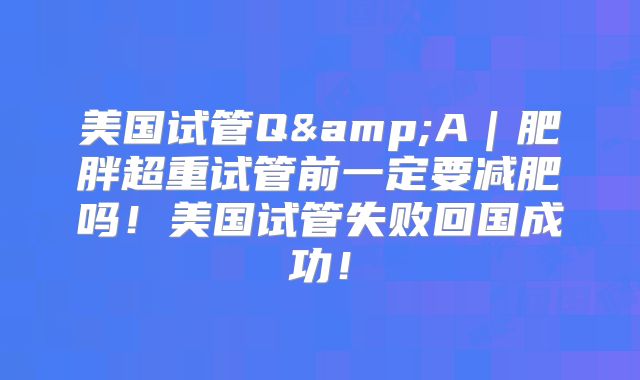 美国试管Q&A｜肥胖超重试管前一定要减肥吗！美国试管失败回国成功！