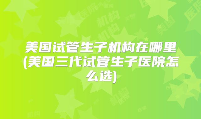 美国试管生子机构在哪里(美国三代试管生子医院怎么选)