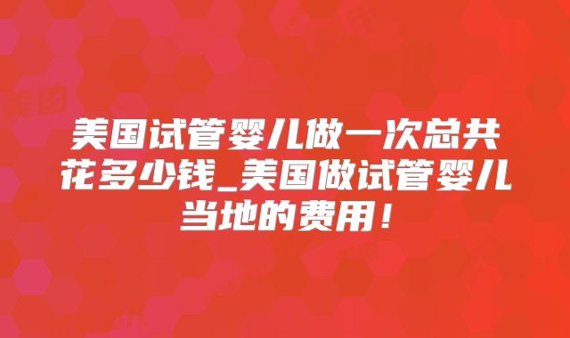 美国试管婴儿做一次总共花多少钱_美国做试管婴儿当地的费用！