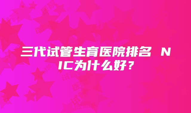 三代试管生育医院排名 NIC为什么好？