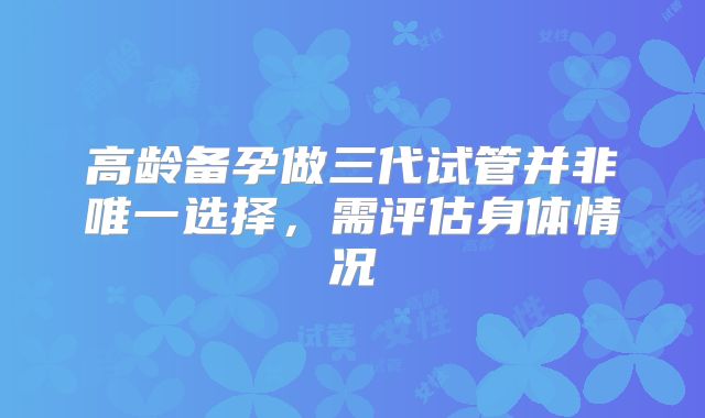 高龄备孕做三代试管并非唯一选择,需评估身体情况
