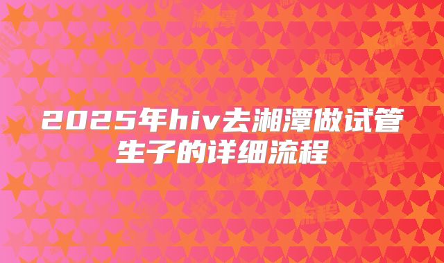 2025年hiv去湘潭做试管生子的详细流程