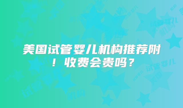 美国试管婴儿机构推荐附！收费会贵吗？