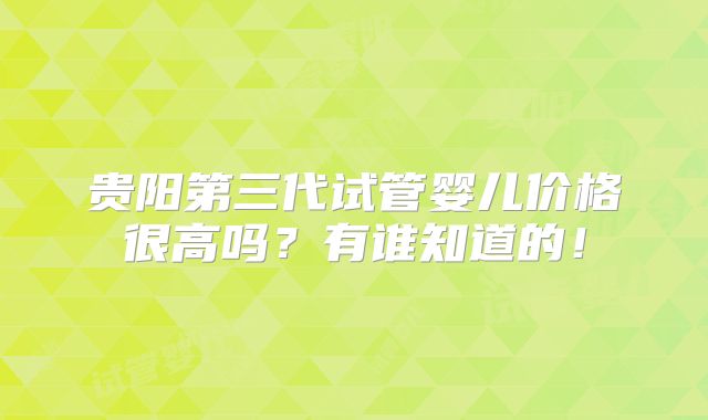 贵阳第三代试管婴儿价格很高吗?有谁知道的!