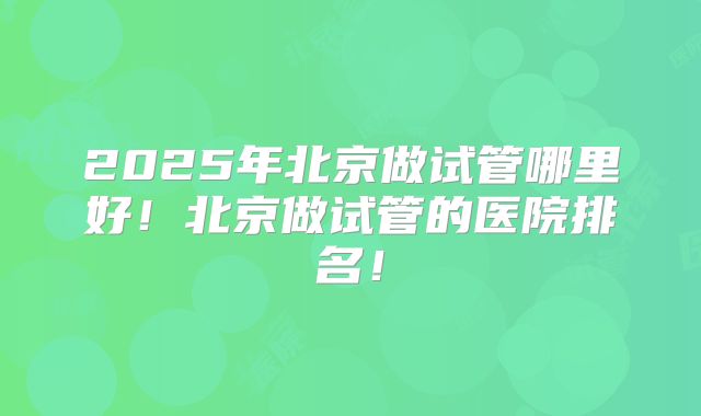 2025年北京做试管哪里好！北京做试管的医院排名！