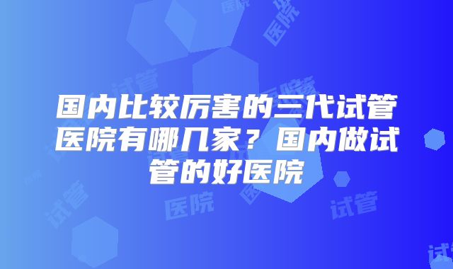 国内比较厉害的三代试管医院有哪几家？国内做试管的好医院