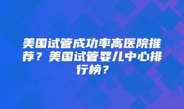 美国试管成功率高医院推荐？美国试管婴儿中心排行榜？