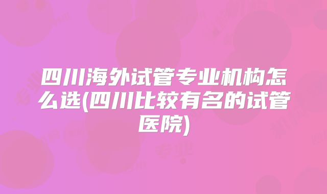 四川海外试管专业机构怎么选(四川比较有名的试管医院)