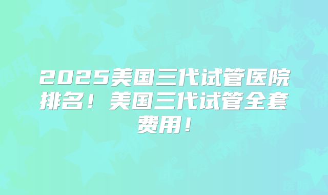 2025美国三代试管医院排名！美国三代试管全套费用！