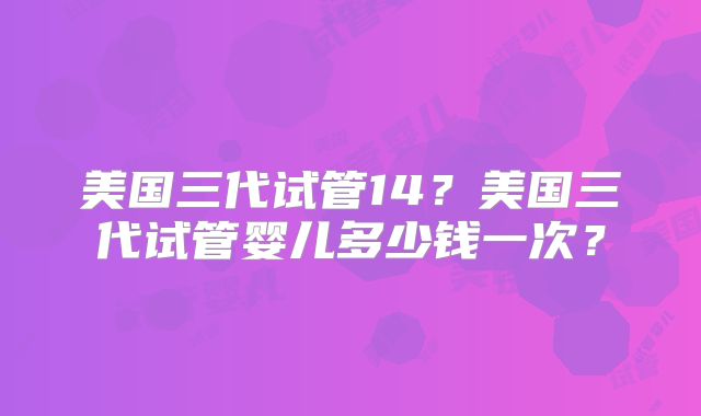 美国三代试管14？美国三代试管婴儿多少钱一次？