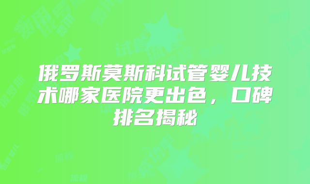 俄罗斯莫斯科试管婴儿技术哪家医院更出色，口碑排名揭秘