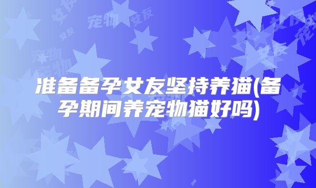 准备备孕女友坚持养猫(备孕期间养宠物猫好吗)