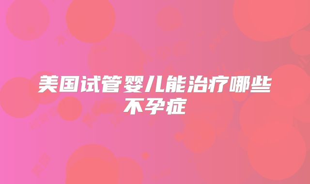 美国试管婴儿能治疗哪些不孕症