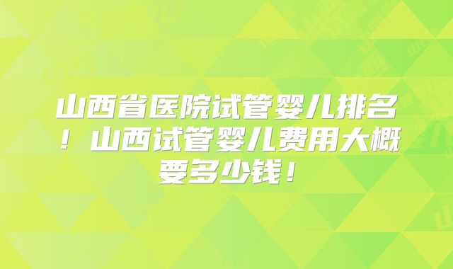 山西省医院试管婴儿排名!山西试管婴儿费用大概要多少钱!