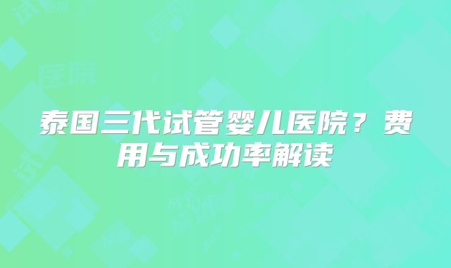 泰国三代试管婴儿医院？费用与成功率解读