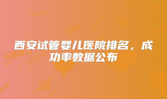 西安试管婴儿医院排名，成功率数据公布