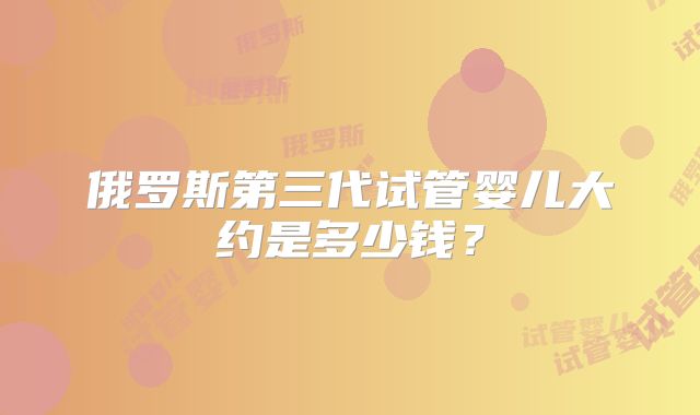 俄罗斯第三代试管婴儿大约是多少钱？