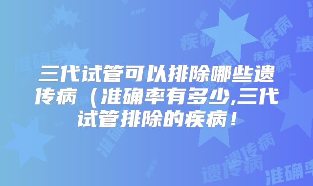 三代试管可以排除哪些遗传病（准确率有多少,三代试管排除的疾病！