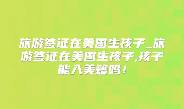 旅游签证在美国生孩子_旅游签证在美国生孩子,孩子能入美籍吗！