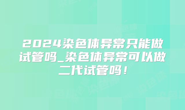 2024染色体异常只能做试管吗_染色体异常可以做二代试管吗！