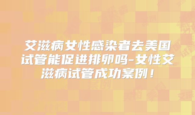 艾滋病女性感染者去美国试管能促进排卵吗-女性艾滋病试管成功案例！