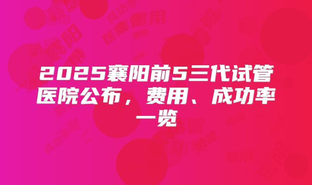 2025襄阳前5三代试管医院公布，费用、成功率一览