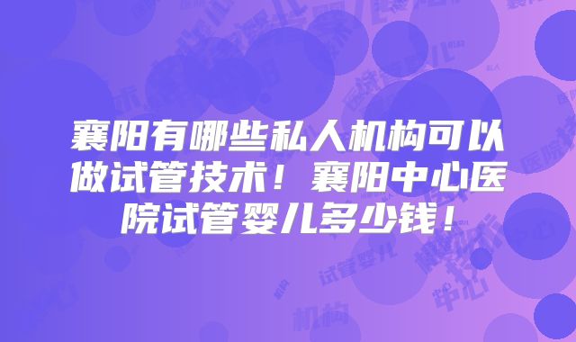 襄阳有哪些私人机构可以做试管技术！襄阳中心医院试管婴儿多少钱！