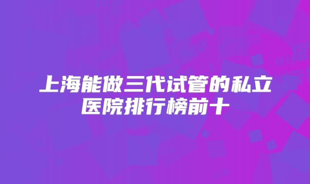 上海能做三代试管的私立医院排行榜前十