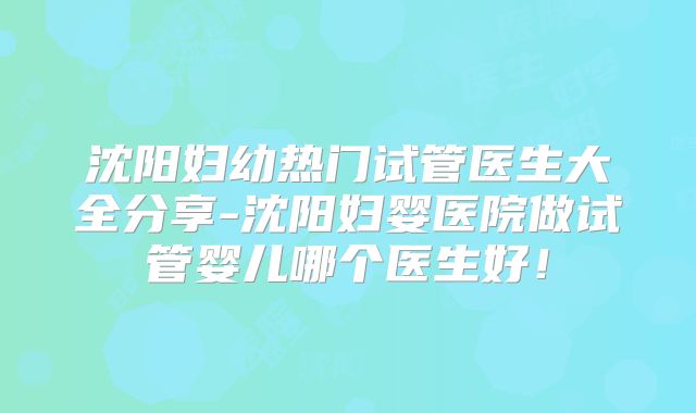 沈阳妇幼热门试管医生大全分享-沈阳妇婴医院做试管婴儿哪个医生好!