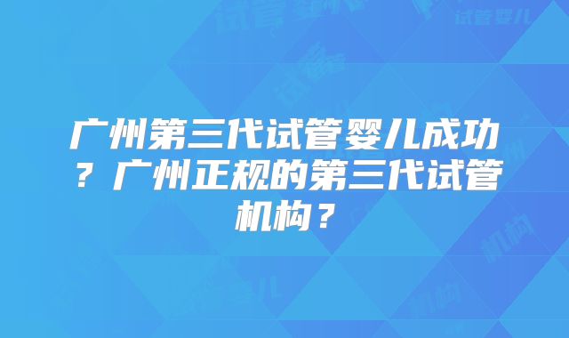 广州第三代试管婴儿成功?广州正规的第三代试管机构?