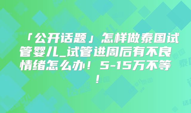 「公开话题」怎样做泰国试管婴儿_试管进周后有不良情绪怎么办!5-15万不等!