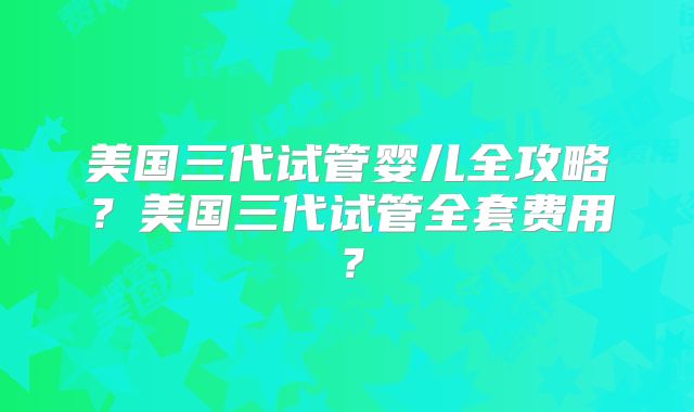 美国三代试管婴儿全攻略？美国三代试管全套费用？