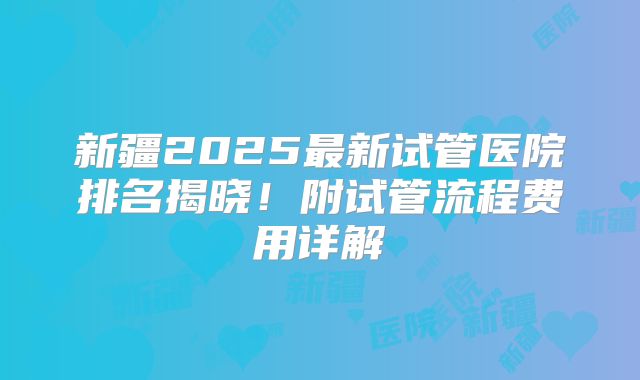 新疆2025最新试管医院排名揭晓！附试管流程费用详解
