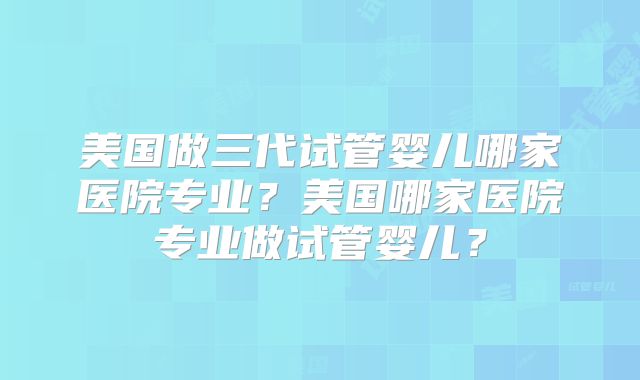 美国做三代试管婴儿哪家医院专业？美国哪家医院专业做试管婴儿？
