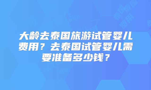大龄去泰国旅游试管婴儿费用?去泰国试管婴儿需要准备多少钱?