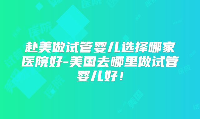 赴美做试管婴儿选择哪家医院好-美国去哪里做试管婴儿好！