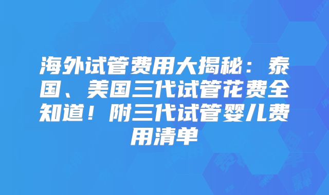 海外试管费用大揭秘：泰国、美国三代试管花费全知道！附三代试管婴儿费用清单