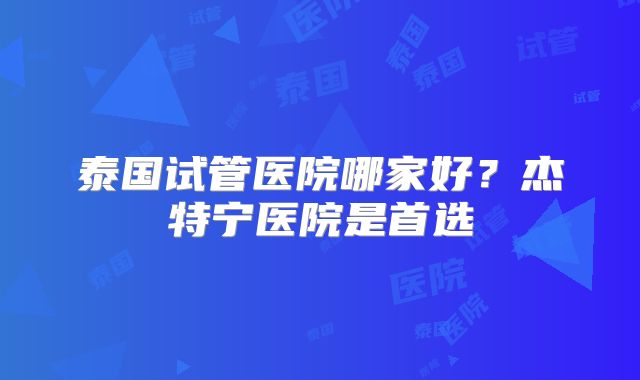 泰国试管医院哪家好?杰特宁医院是首选