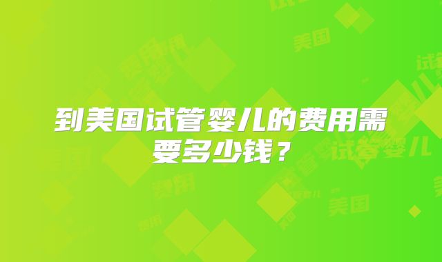 到美国试管婴儿的费用需要多少钱?