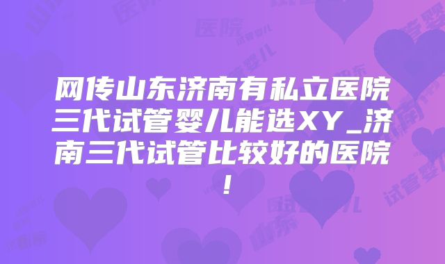 网传山东济南有私立医院三代试管婴儿能选XY_济南三代试管比较好的医院！