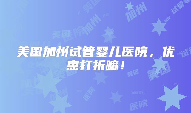 美国加州试管婴儿医院，优惠打折嘛！