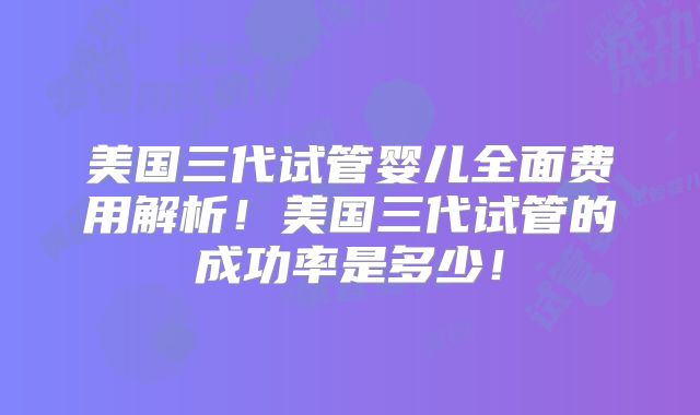 美国三代试管婴儿全面费用解析！美国三代试管的成功率是多少！