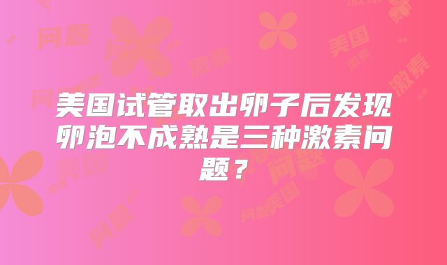 美国试管取出卵子后发现卵泡不成熟是三种激素问题？