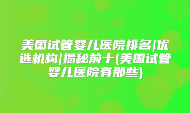 美国试管婴儿医院排名|优选机构|揭秘前十(美国试管婴儿医院有那些)