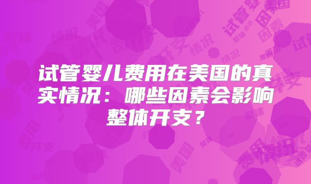 试管婴儿费用在美国的真实情况：哪些因素会影响整体开支？