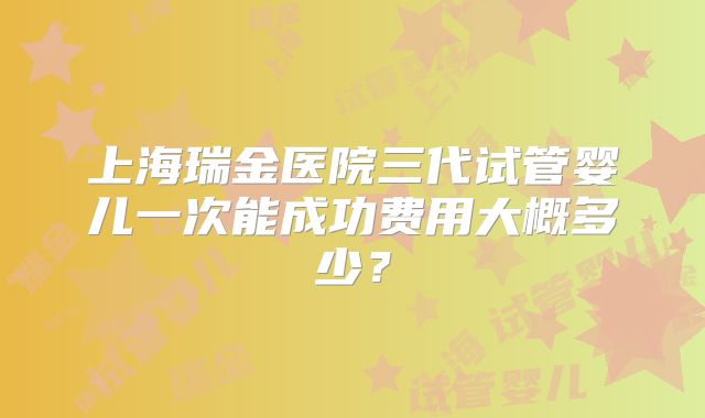 上海瑞金医院三代试管婴儿一次能成功费用大概多少?