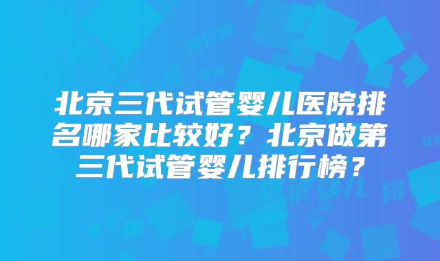 北京三代试管婴儿医院排名哪家比较好？北京做第三代试管婴儿排行榜？
